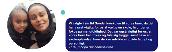 Vi valgte i sin tid Sønderbroskolen til vores børn, da det har været vigtigt for os at vælge en skole, hvor der er fokus på mangfoldighed. Det var også vigtigt for os, at vores børn kan trives og føle sig trygge, samt have en skoleoplevelse, hvor de kan udvikle sig både fagligt og personligt. - Edil, mor på Sønderbroskolen
