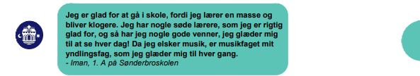 Jeg er glad for at gå i skole, fordi jeg lærer en masse og bliver klogere. Jeg har nogle søde lærere, som jeg er rigtig glad for, og så har jeg nogle gode venner, jeg glæder mig til at se hver dag! Da jeg elsker musik, er musikfaget mit yndlingsfag, som jeg glæder mig til hver gang. - Iman, 1. A på Sønderbroskolen