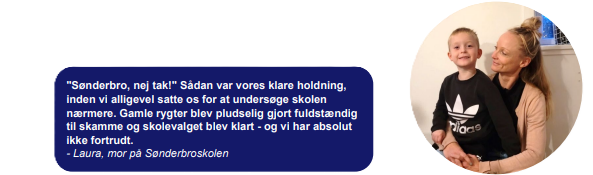 "Sønderbro, nej tak!" Sådan var vores klare holdning, inden vi alligevel satte os for at undersøge skolen nærmere. Gamle rygter blev pludselig gjort fuldstændig til skamme og skolevalget blev klart - og vi har absolut ikke fortrudt. - Laura, mor på Sønderbroskolen